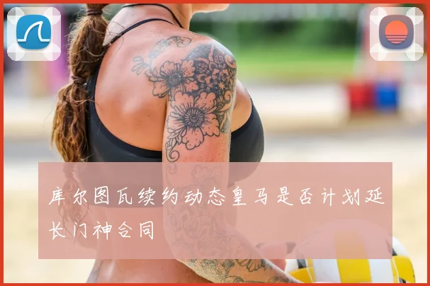 库尔图瓦续约动态皇马是否计划延长门神合同