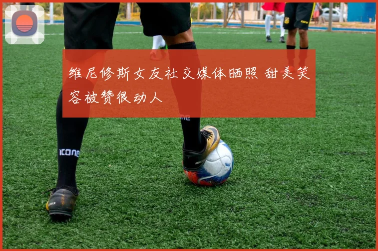 维尼修斯女友社交媒体晒照 甜美笑容被赞很动人