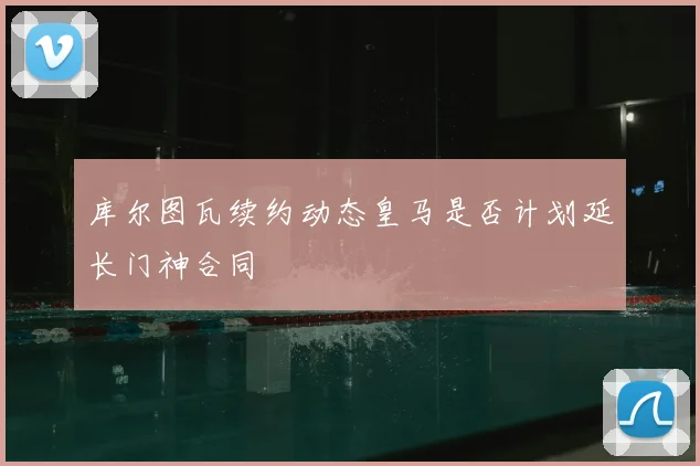 库尔图瓦续约动态皇马是否计划延长门神合同