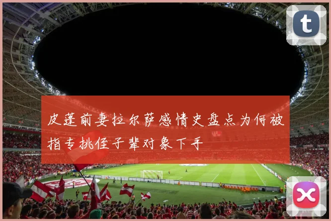 皮蓬前妻拉尔萨感情史盘点为何被指专挑侄子辈对象下手