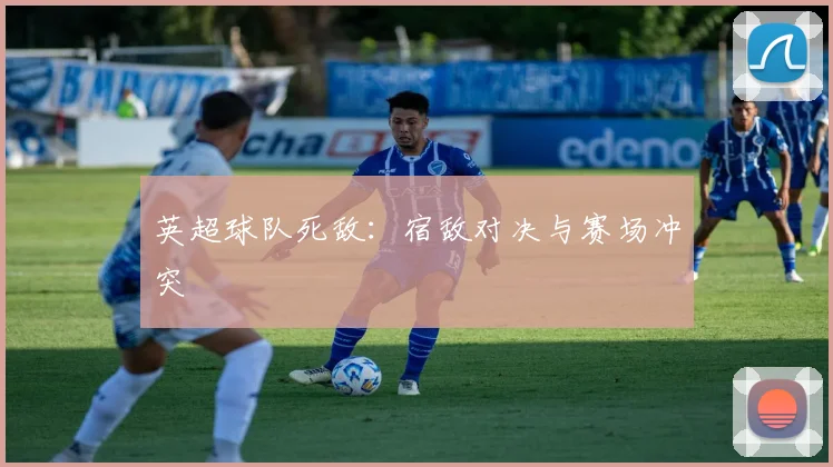 英超球队死敌：宿敌对决与赛场冲突